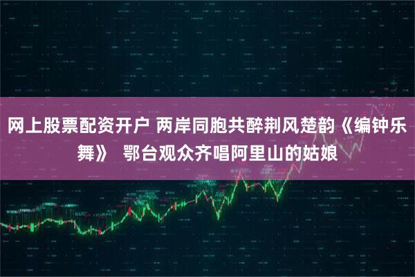 网上股票配资开户 两岸同胞共醉荆风楚韵《编钟乐舞》  鄂台观众齐唱阿里山的姑娘
