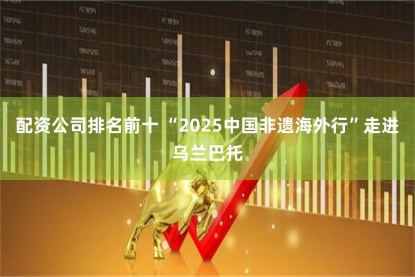 配资公司排名前十 “2025中国非遗海外行”走进乌兰巴托