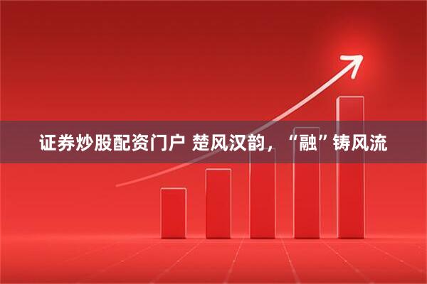 证券炒股配资门户 楚风汉韵，“融”铸风流