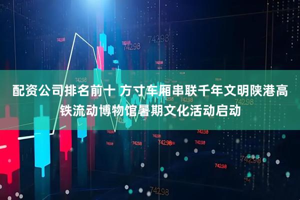 配资公司排名前十 方寸车厢串联千年文明陕港高铁流动博物馆暑期文化活动启动