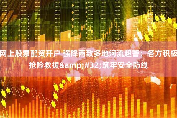 网上股票配资开户 强降雨致多地河流超警：各方积极抢险救援&#32;筑牢安全防线