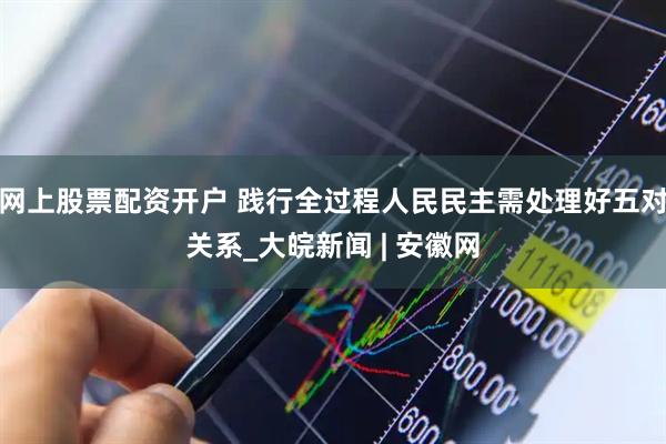 网上股票配资开户 践行全过程人民民主需处理好五对关系_大皖新闻 | 安徽网
