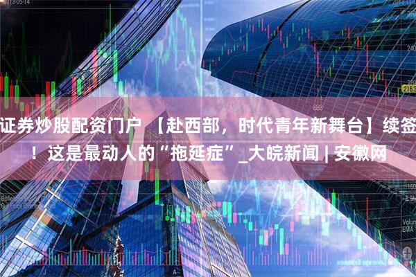 证券炒股配资门户 【赴西部，时代青年新舞台】续签！这是最动人的“拖延症”_大皖新闻 | 安徽网