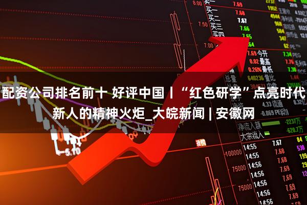 配资公司排名前十 好评中国丨“红色研学”点亮时代新人的精神火炬_大皖新闻 | 安徽网