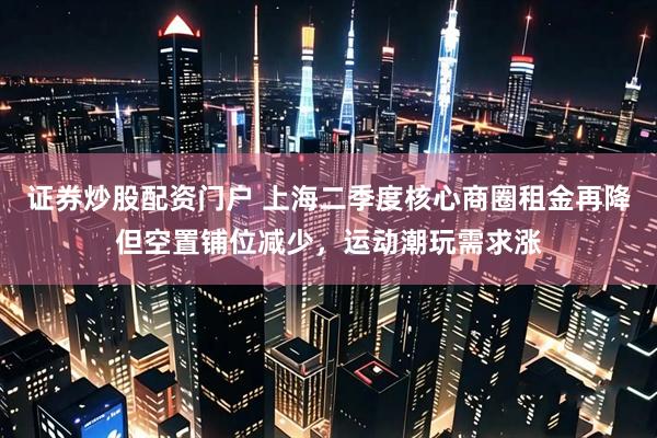 证券炒股配资门户 上海二季度核心商圈租金再降但空置铺位减少，运动潮玩需求涨
