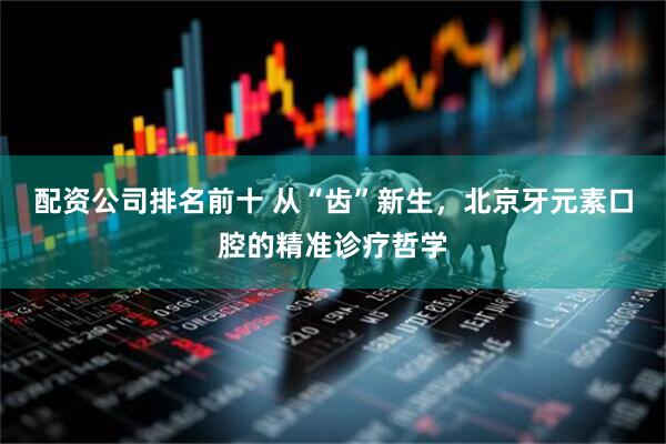 配资公司排名前十 从“齿”新生，北京牙元素口腔的精准诊疗哲学