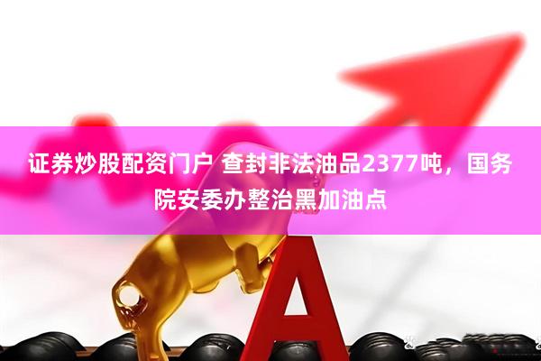 证券炒股配资门户 查封非法油品2377吨，国务院安委办整治黑加油点