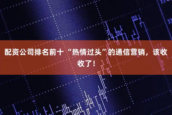 配资公司排名前十 “热情过头”的通信营销，该收收了！