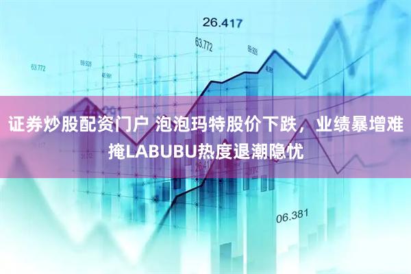 证券炒股配资门户 泡泡玛特股价下跌，业绩暴增难掩LABUBU热度退潮隐忧