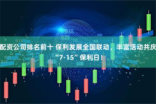配资公司排名前十 保利发展全国联动，丰富活动共庆“7·15”保利日！