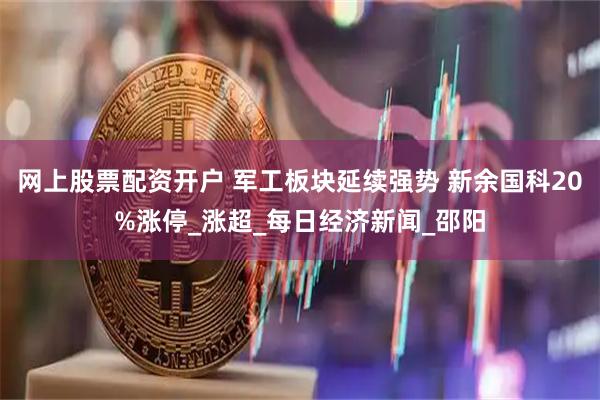 网上股票配资开户 军工板块延续强势 新余国科20%涨停_涨超_每日经济新闻_邵阳