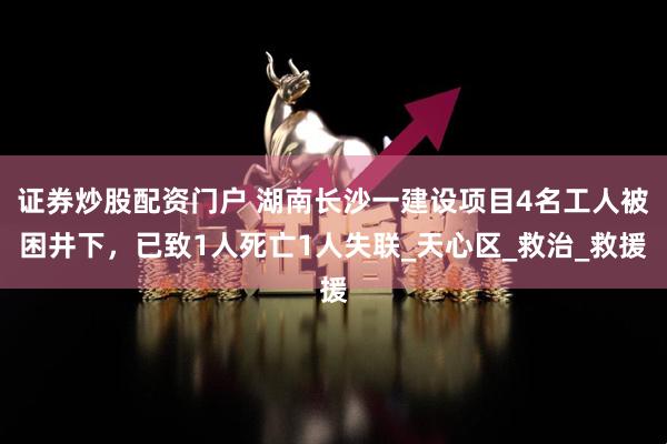 证券炒股配资门户 湖南长沙一建设项目4名工人被困井下，已致1人死亡1人失联_天心区_救治_救援