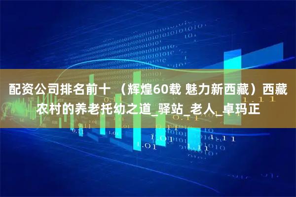 配资公司排名前十 （辉煌60载 魅力新西藏）西藏农村的养老托幼之道_驿站_老人_卓玛正