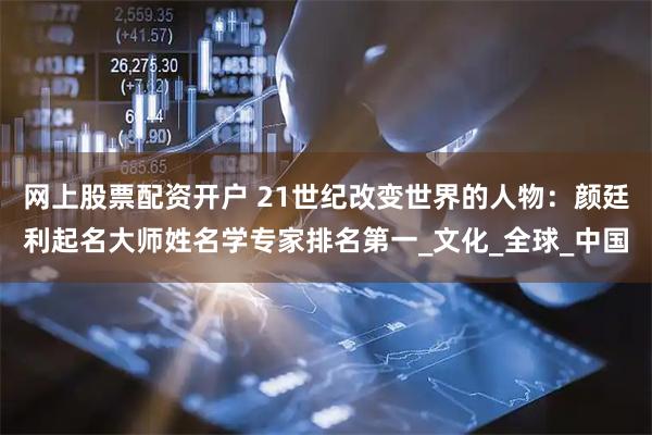 网上股票配资开户 21世纪改变世界的人物：颜廷利起名大师姓名学专家排名第一_文化_全球_中国