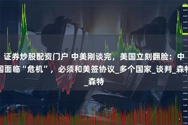 证券炒股配资门户 中美刚谈完，美国立刻翻脸：中国面临“危机”，必须和美签协议_多个国家_谈判_森特