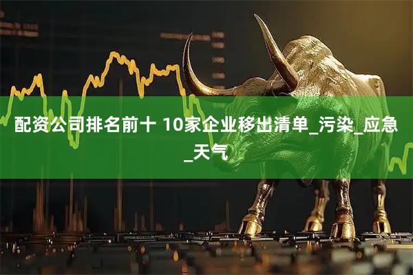 配资公司排名前十 10家企业移出清单_污染_应急_天气