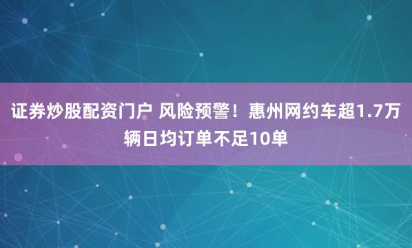 证券炒股配资门户 风险预警！惠州网约车超1.7万辆日均订单不足10单