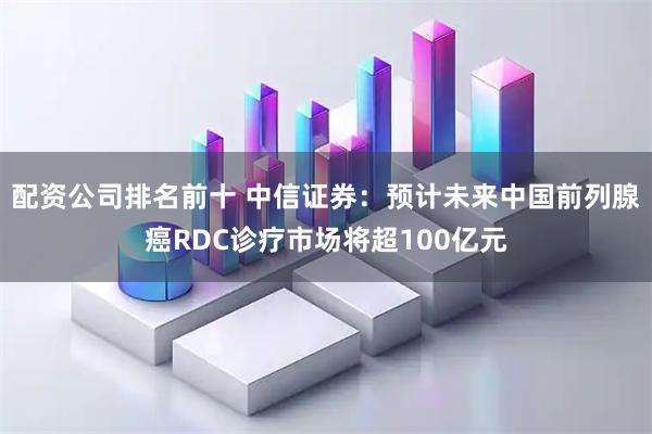 配资公司排名前十 中信证券：预计未来中国前列腺癌RDC诊疗市场将超100亿元