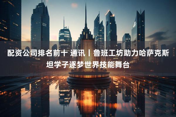 配资公司排名前十 通讯丨鲁班工坊助力哈萨克斯坦学子逐梦世界技能舞台