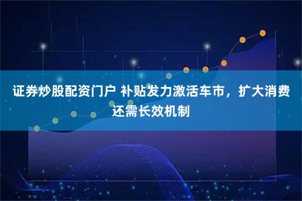 证券炒股配资门户 补贴发力激活车市，扩大消费还需长效机制