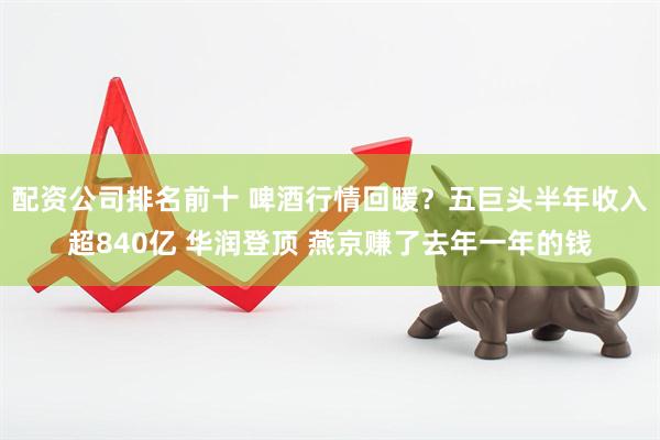 配资公司排名前十 啤酒行情回暖？五巨头半年收入超840亿 华润登顶 燕京赚了去年一年的钱