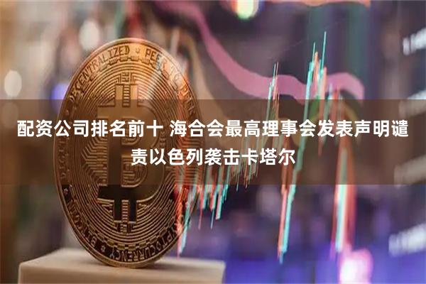 配资公司排名前十 海合会最高理事会发表声明谴责以色列袭击卡塔尔