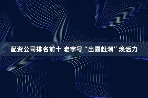配资公司排名前十 老字号“出圈赶潮”焕活力