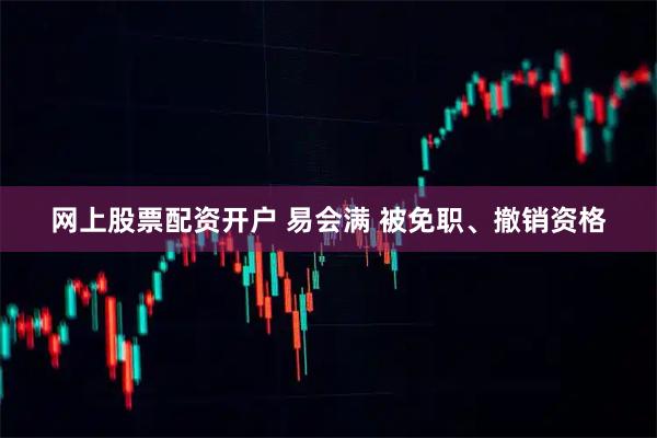 网上股票配资开户 易会满 被免职、撤销资格