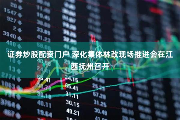 证券炒股配资门户 深化集体林改现场推进会在江西抚州召开