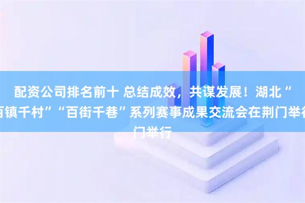 配资公司排名前十 总结成效,共谋发展!湖北“百镇千村”“百街千巷”系列赛事成果交流会在荆门举行