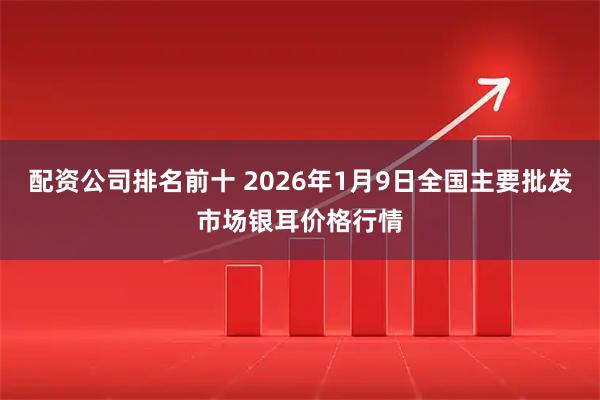 配资公司排名前十 2026年1月9日全国主要批发市场银耳价格行情